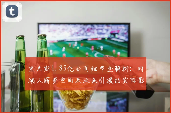 里夫斯1.85亿合同细节全解析：对湖人薪资空间及未来引援的实际影响与应对策略
