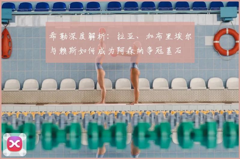 希勒深度解析:拉亚、加布里埃尔与赖斯如何成为阿森纳争冠基石
