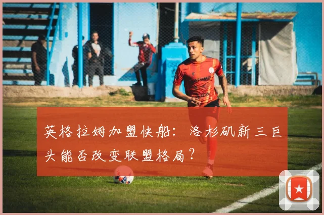 英格拉姆加盟快船：洛杉矶新三巨头能否改变联盟格局？