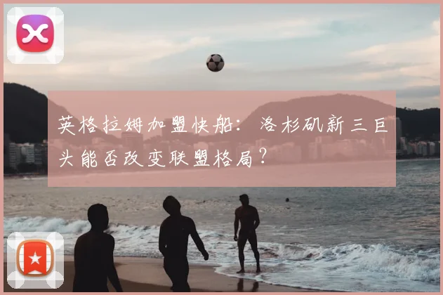 英格拉姆加盟快船:洛杉矶新三巨头能否改变联盟格局?